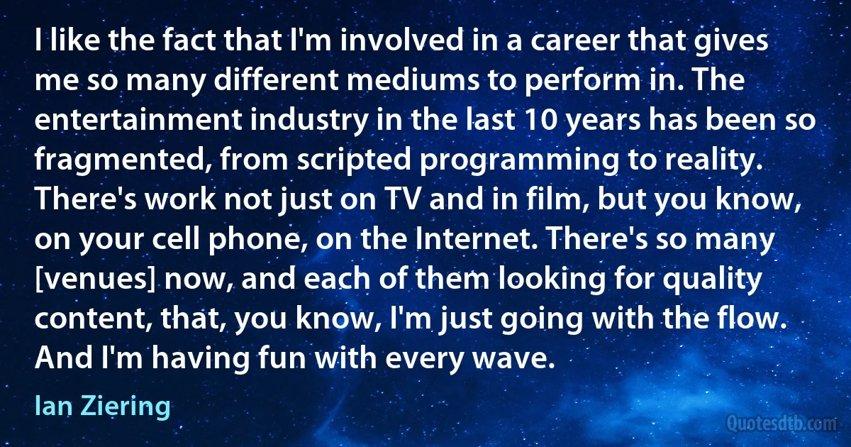 I like the fact that I'm involved in a career that gives me so many different mediums to perform in. The entertainment industry in the last 10 years has been so fragmented, from scripted programming to reality. There's work not just on TV and in film, but you know, on your cell phone, on the Internet. There's so many [venues] now, and each of them looking for quality content, that, you know, I'm just going with the flow. And I'm having fun with every wave. (Ian Ziering)