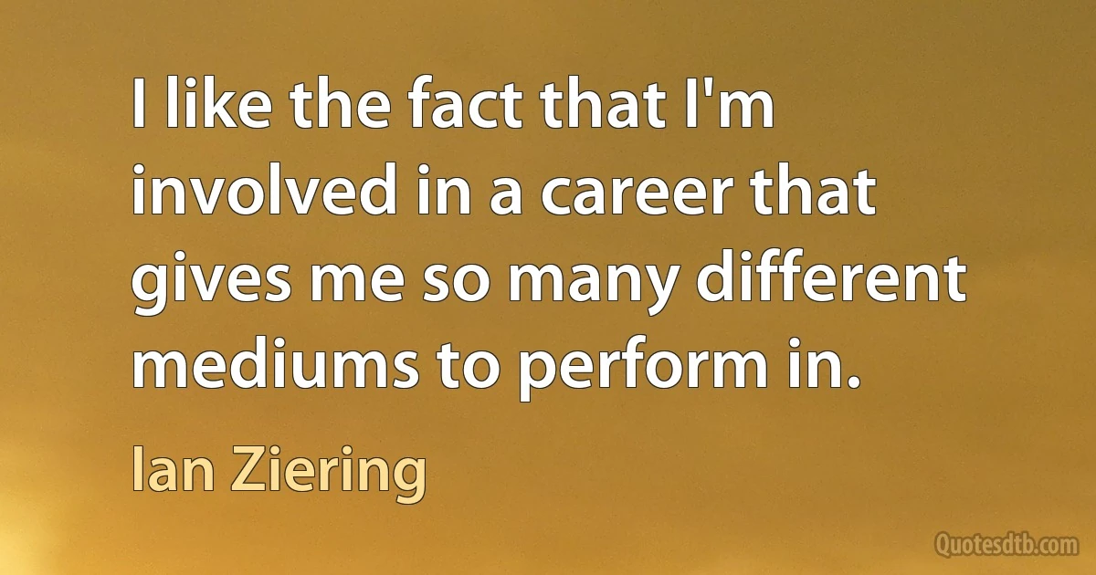 I like the fact that I'm involved in a career that gives me so many different mediums to perform in. (Ian Ziering)