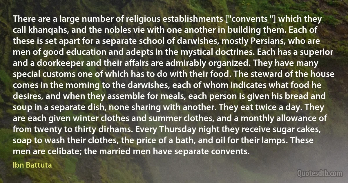 There are a large number of religious establishments ["convents "] which they call khanqahs, and the nobles vie with one another in building them. Each of these is set apart for a separate school of darwishes, mostly Persians, who are men of good education and adepts in the mystical doctrines. Each has a superior and a doorkeeper and their affairs are admirably organized. They have many special customs one of which has to do with their food. The steward of the house comes in the morning to the darwishes, each of whom indicates what food he desires, and when they assemble for meals, each person is given his bread and soup in a separate dish, none sharing with another. They eat twice a day. They are each given winter clothes and summer clothes, and a monthly allowance of from twenty to thirty dirhams. Every Thursday night they receive sugar cakes, soap to wash their clothes, the price of a bath, and oil for their lamps. These men are celibate; the married men have separate convents. (Ibn Battuta)