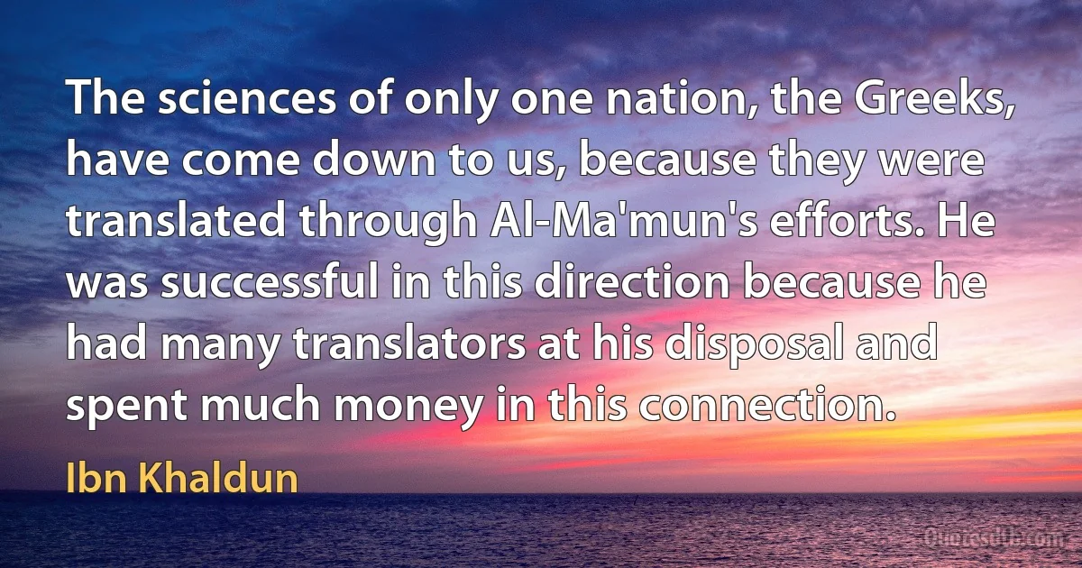 The sciences of only one nation, the Greeks, have come down to us, because they were translated through Al-Ma'mun's efforts. He was successful in this direction because he had many translators at his disposal and spent much money in this connection. (Ibn Khaldun)