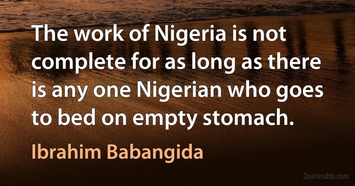 The work of Nigeria is not complete for as long as there is any one Nigerian who goes to bed on empty stomach. (Ibrahim Babangida)