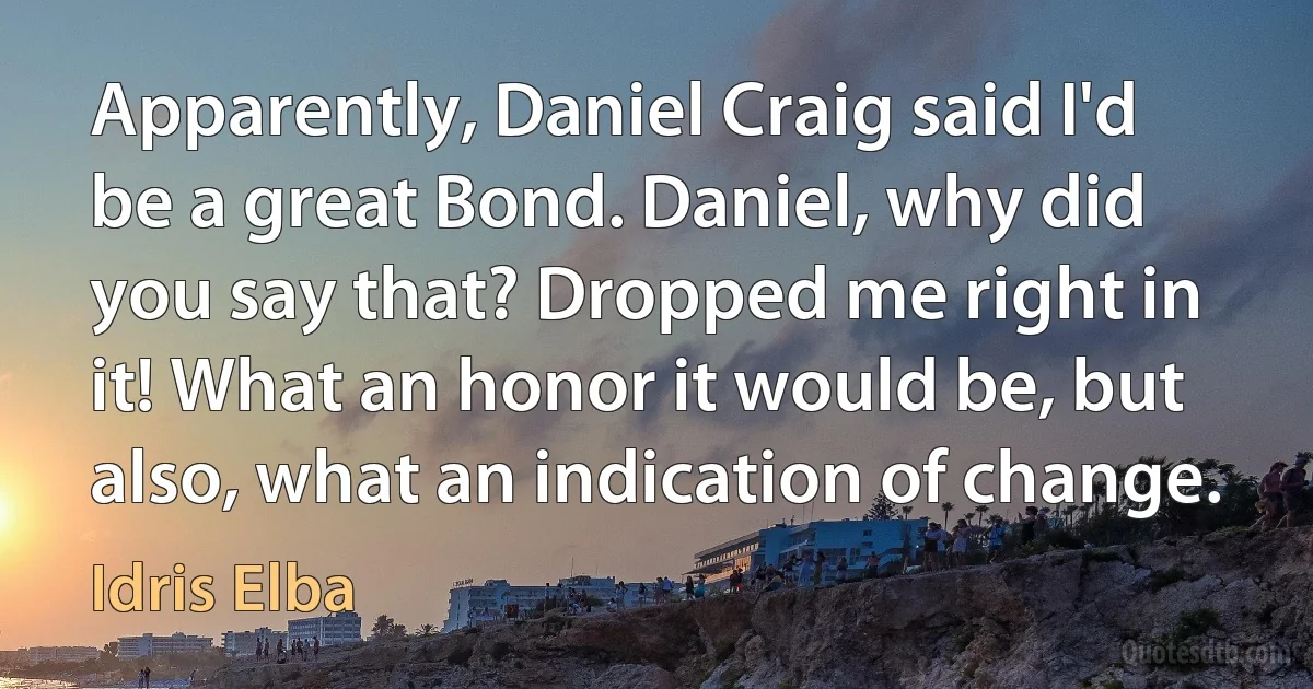 Apparently, Daniel Craig said I'd be a great Bond. Daniel, why did you say that? Dropped me right in it! What an honor it would be, but also, what an indication of change. (Idris Elba)