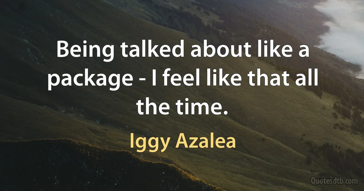 Being talked about like a package - I feel like that all the time. (Iggy Azalea)