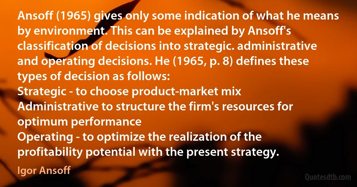 Ansoff (1965) gives only some indication of what he means by environment. This can be explained by Ansoff's classification of decisions into strategic. administrative and operating decisions. He (1965, p. 8) defines these types of decision as follows:
Strategic - to choose product-market mix
Administrative to structure the firm's resources for optimum performance
Operating - to optimize the realization of the profitability potential with the present strategy. (Igor Ansoff)