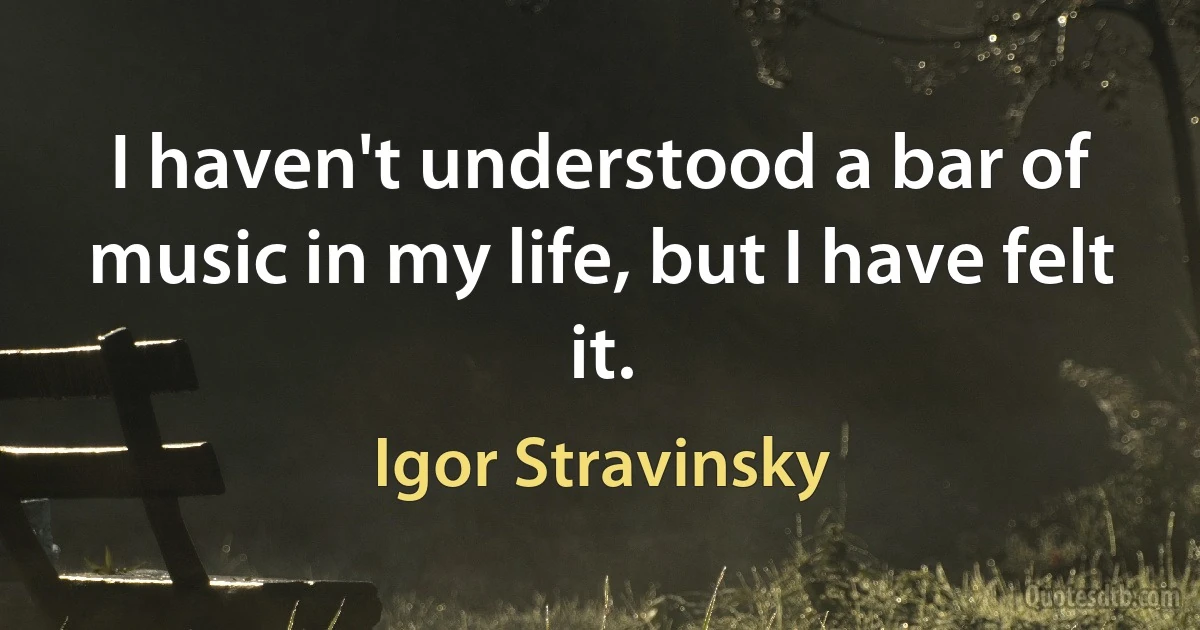 I haven't understood a bar of music in my life, but I have felt it. (Igor Stravinsky)