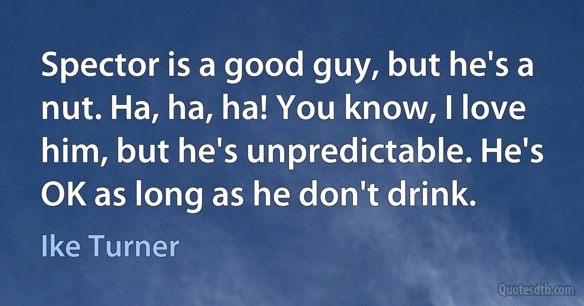 Spector is a good guy, but he's a nut. Ha, ha, ha! You know, I love him, but he's unpredictable. He's OK as long as he don't drink. (Ike Turner)