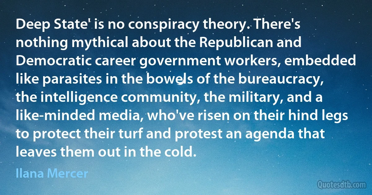 Deep State' is no conspiracy theory. There's nothing mythical about the Republican and Democratic career government workers, embedded like parasites in the bowels of the bureaucracy, the intelligence community, the military, and a like-minded media, who've risen on their hind legs to protect their turf and protest an agenda that leaves them out in the cold. (Ilana Mercer)