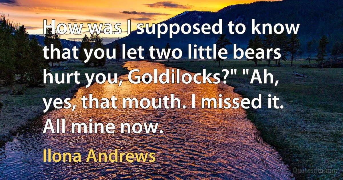 How was I supposed to know that you let two little bears hurt you, Goldilocks?" "Ah, yes, that mouth. I missed it. All mine now. (Ilona Andrews)