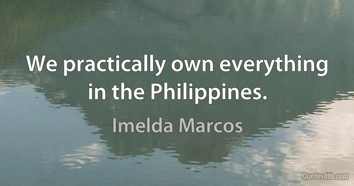 We practically own everything in the Philippines. (Imelda Marcos)