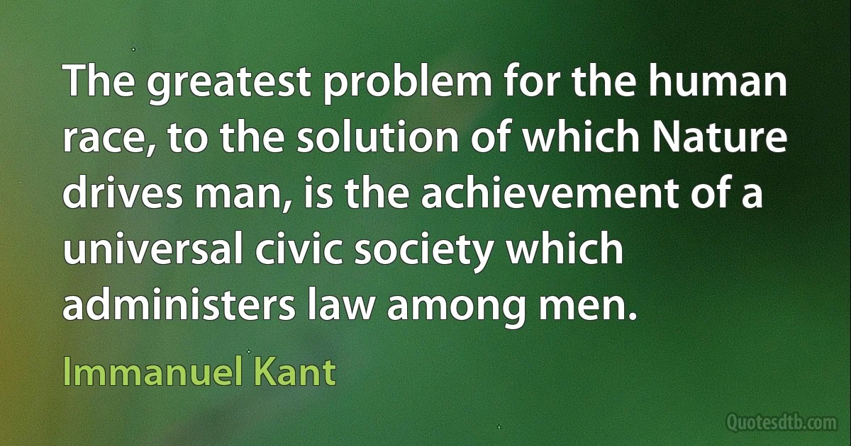 The greatest problem for the human race, to the solution of which Nature drives man, is the achievement of a universal civic society which administers law among men. (Immanuel Kant)