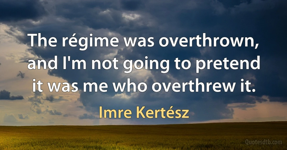 The régime was overthrown, and I'm not going to pretend it was me who overthrew it. (Imre Kertész)