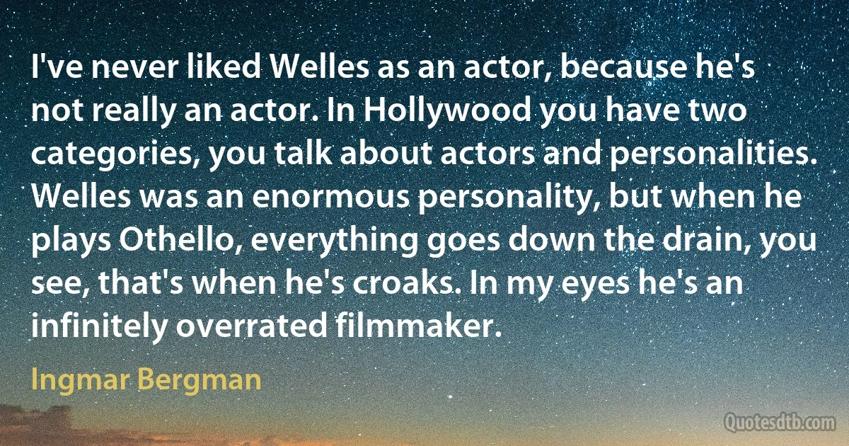 I've never liked Welles as an actor, because he's not really an actor. In Hollywood you have two categories, you talk about actors and personalities. Welles was an enormous personality, but when he plays Othello, everything goes down the drain, you see, that's when he's croaks. In my eyes he's an infinitely overrated filmmaker. (Ingmar Bergman)