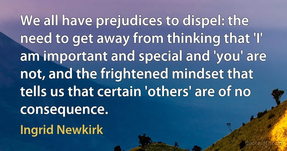 We all have prejudices to dispel: the need to get away from thinking that 'I' am important and special and 'you' are not, and the frightened mindset that tells us that certain 'others' are of no consequence. (Ingrid Newkirk)