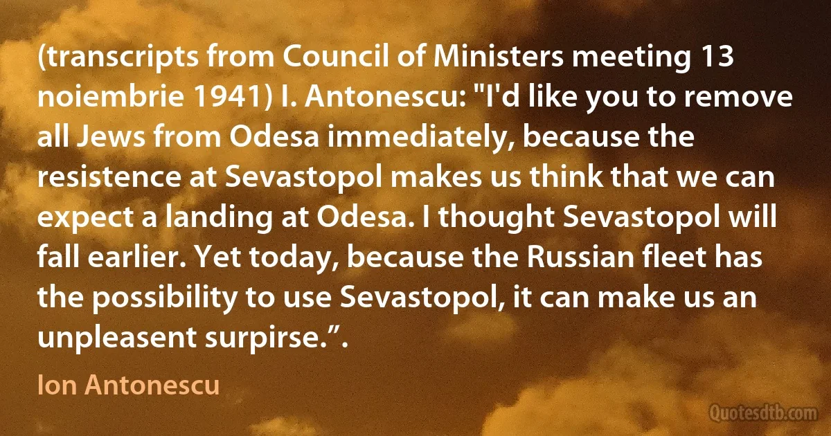 (transcripts from Council of Ministers meeting 13 noiembrie 1941) I. Antonescu: "I'd like you to remove all Jews from Odesa immediately, because the resistence at Sevastopol makes us think that we can expect a landing at Odesa. I thought Sevastopol will fall earlier. Yet today, because the Russian fleet has the possibility to use Sevastopol, it can make us an unpleasent surpirse.”. (Ion Antonescu)