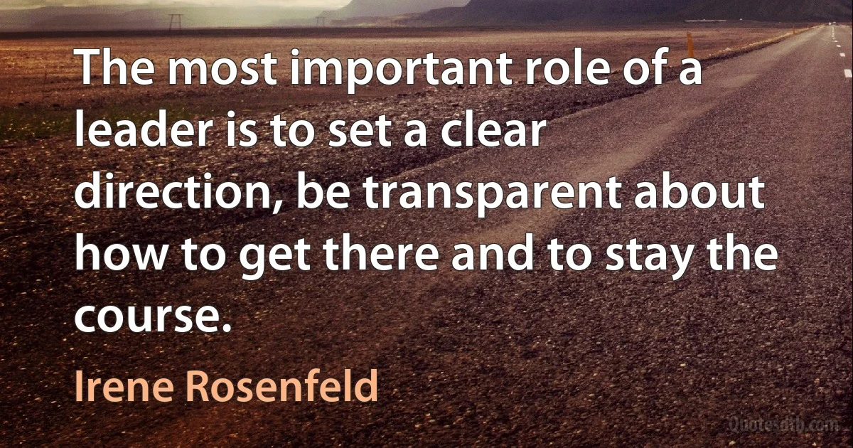 The most important role of a leader is to set a clear direction, be transparent about how to get there and to stay the course. (Irene Rosenfeld)