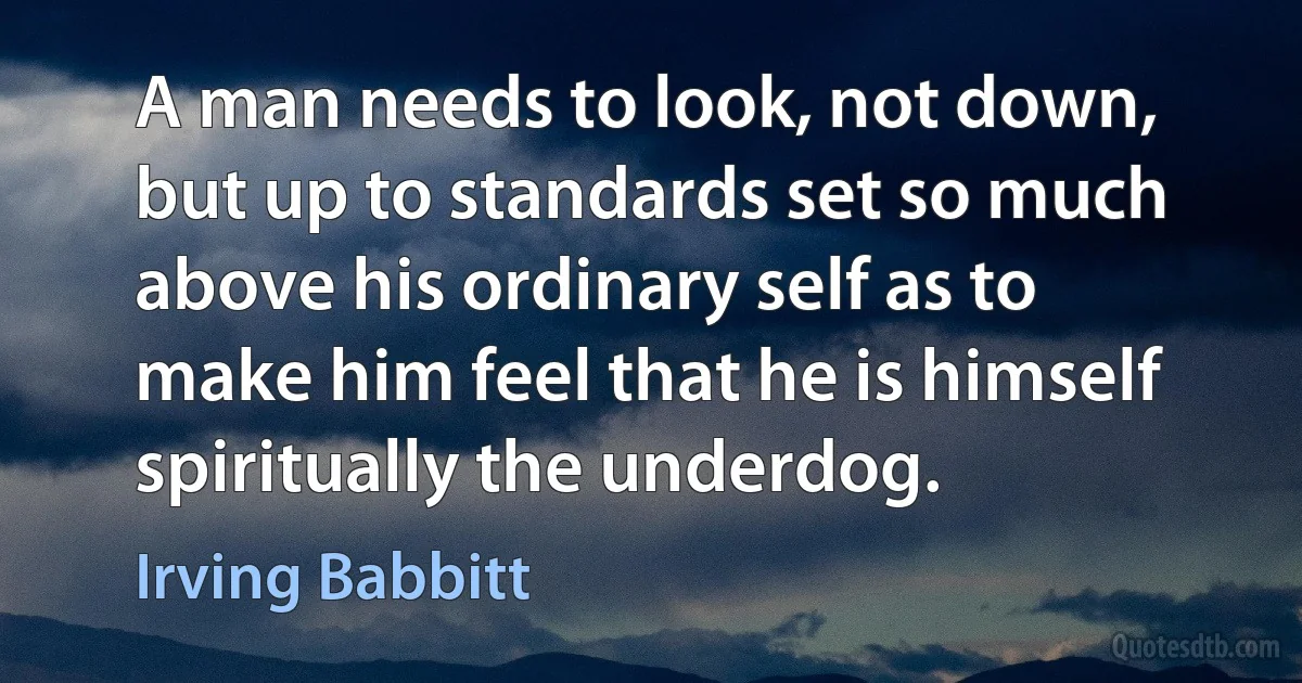 A man needs to look, not down, but up to standards set so much above his ordinary self as to make him feel that he is himself spiritually the underdog. (Irving Babbitt)