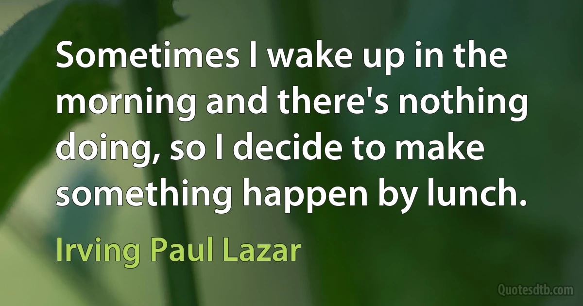 Sometimes I wake up in the morning and there's nothing doing, so I decide to make something happen by lunch. (Irving Paul Lazar)