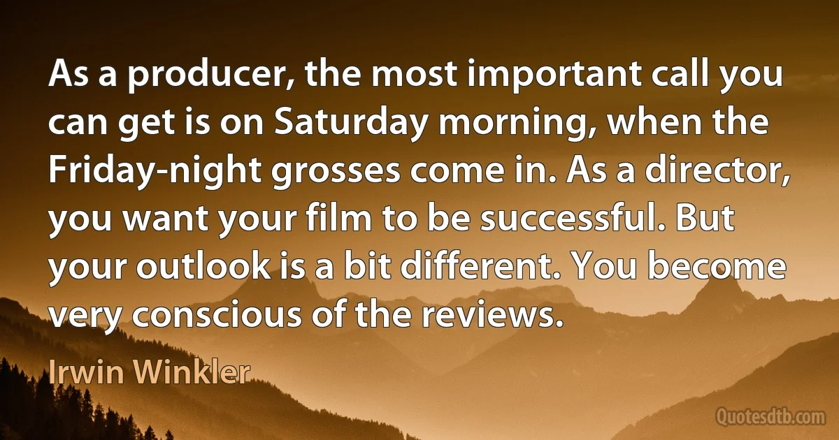 As a producer, the most important call you can get is on Saturday morning, when the Friday-night grosses come in. As a director, you want your film to be successful. But your outlook is a bit different. You become very conscious of the reviews. (Irwin Winkler)