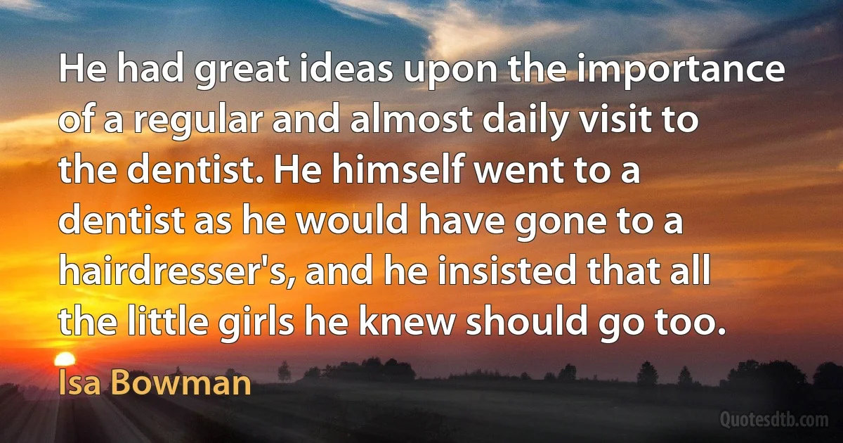 He had great ideas upon the importance of a regular and almost daily visit to the dentist. He himself went to a dentist as he would have gone to a hairdresser's, and he insisted that all the little girls he knew should go too. (Isa Bowman)