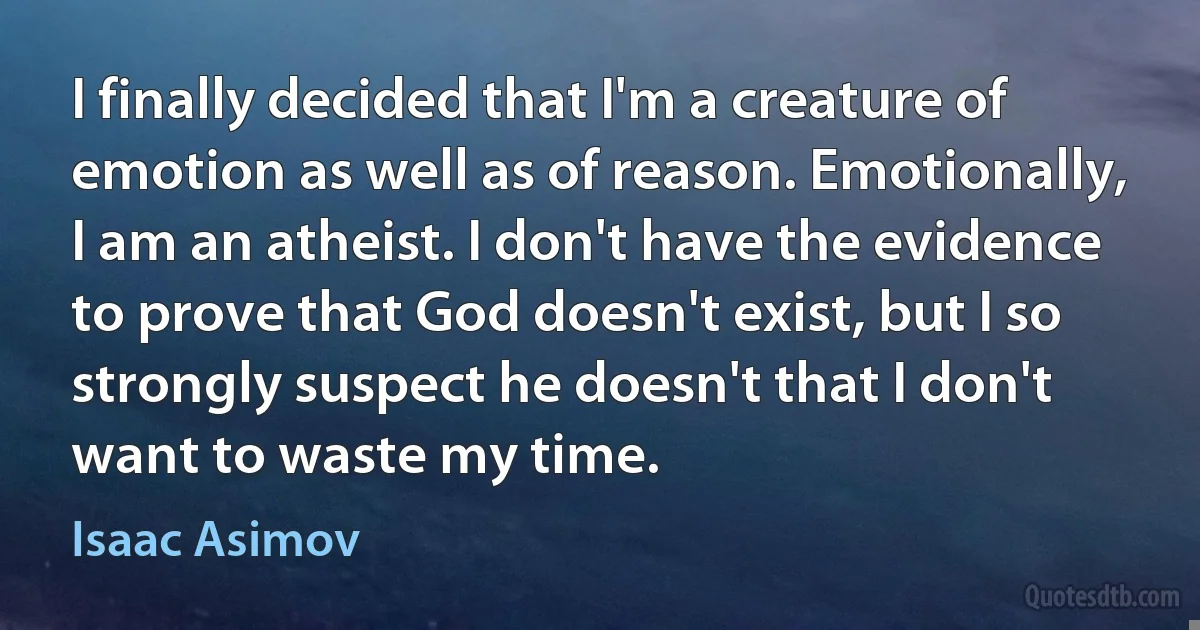 I finally decided that I'm a creature of emotion as well as of reason. Emotionally, I am an atheist. I don't have the evidence to prove that God doesn't exist, but I so strongly suspect he doesn't that I don't want to waste my time. (Isaac Asimov)