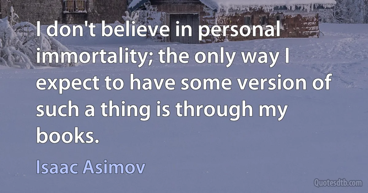 I don't believe in personal immortality; the only way I expect to have some version of such a thing is through my books. (Isaac Asimov)