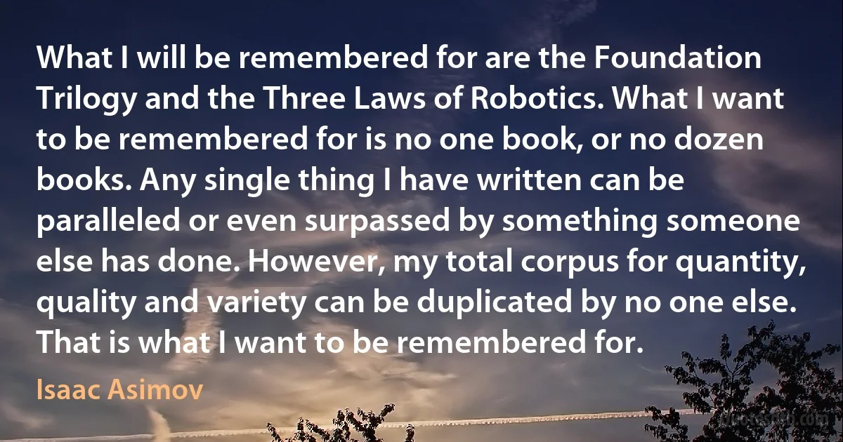 What I will be remembered for are the Foundation Trilogy and the Three Laws of Robotics. What I want to be remembered for is no one book, or no dozen books. Any single thing I have written can be paralleled or even surpassed by something someone else has done. However, my total corpus for quantity, quality and variety can be duplicated by no one else. That is what I want to be remembered for. (Isaac Asimov)