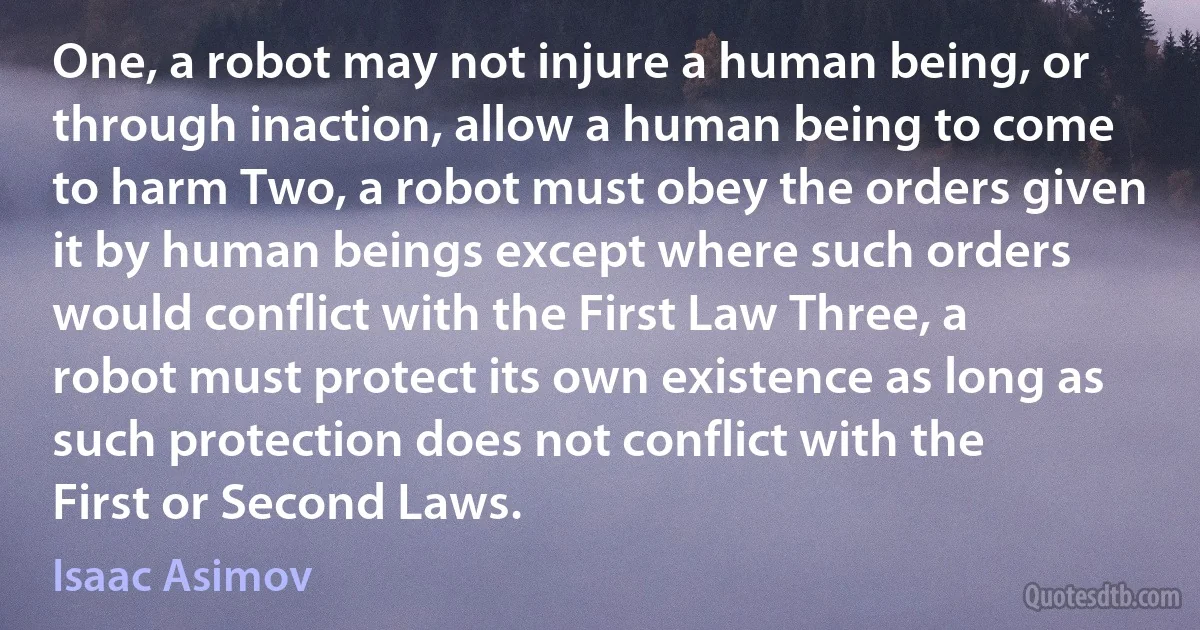 One, a robot may not injure a human being, or through inaction, allow a human being to come to harm Two, a robot must obey the orders given it by human beings except where such orders would conflict with the First Law Three, a robot must protect its own existence as long as such protection does not conflict with the First or Second Laws. (Isaac Asimov)