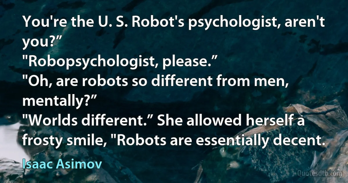 You're the U. S. Robot's psychologist, aren't you?”
"Robopsychologist, please.”
"Oh, are robots so different from men, mentally?”
"Worlds different.” She allowed herself a frosty smile, "Robots are essentially decent. (Isaac Asimov)