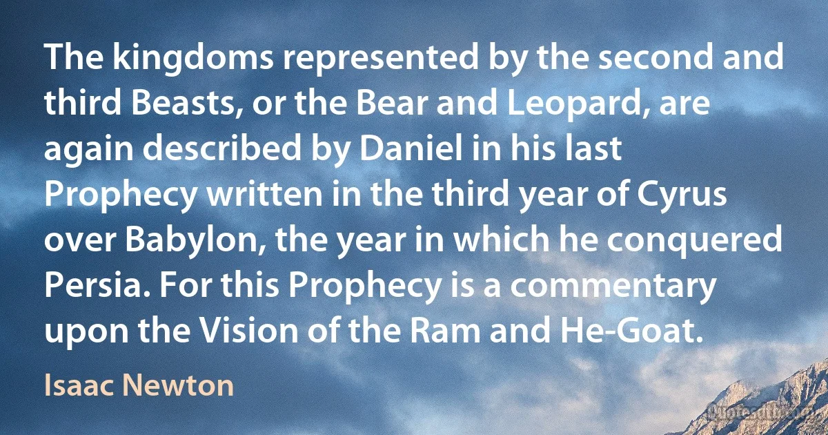 The kingdoms represented by the second and third Beasts, or the Bear and Leopard, are again described by Daniel in his last Prophecy written in the third year of Cyrus over Babylon, the year in which he conquered Persia. For this Prophecy is a commentary upon the Vision of the Ram and He-Goat. (Isaac Newton)