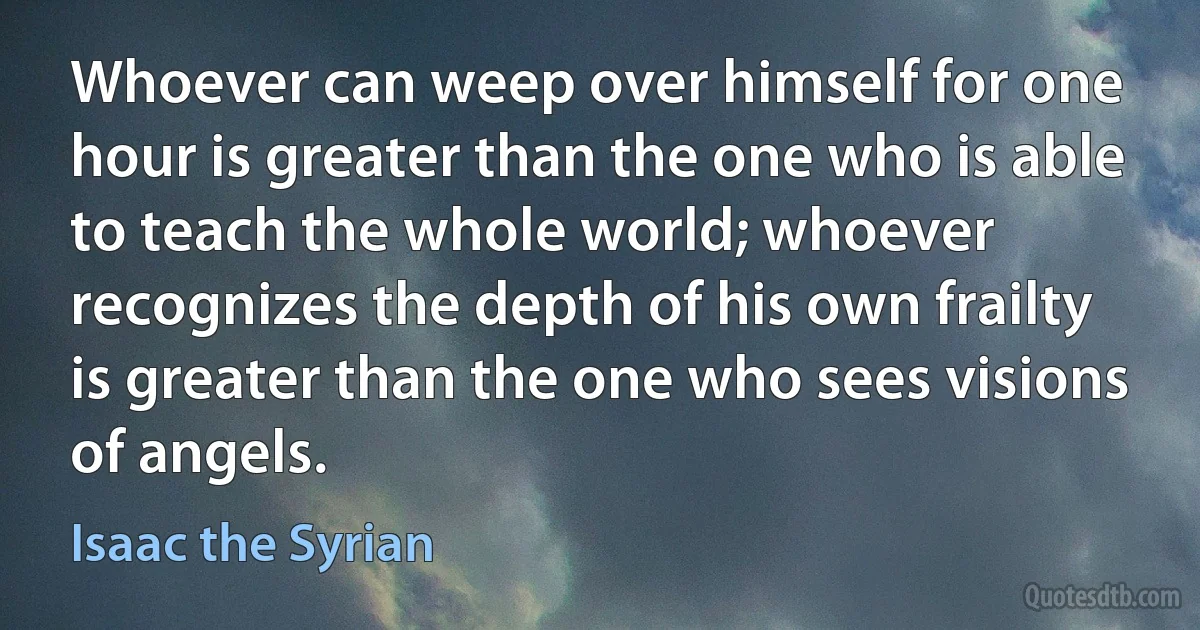 Whoever can weep over himself for one hour is greater than the one who is able to teach the whole world; whoever recognizes the depth of his own frailty is greater than the one who sees visions of angels. (Isaac the Syrian)