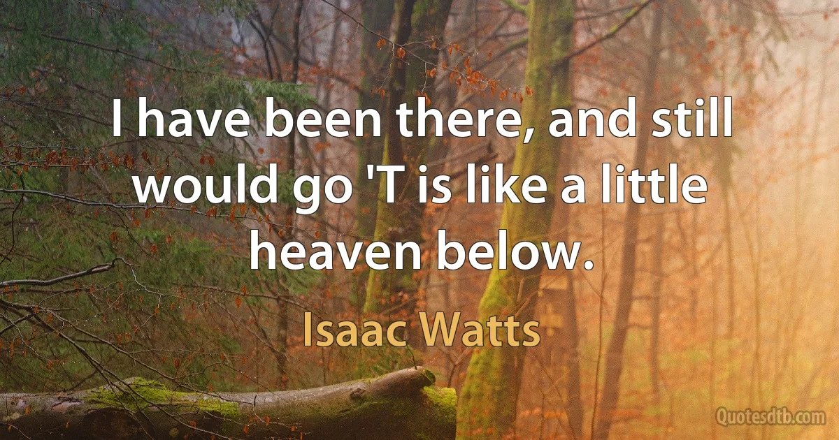 I have been there, and still would go 'T is like a little heaven below. (Isaac Watts)