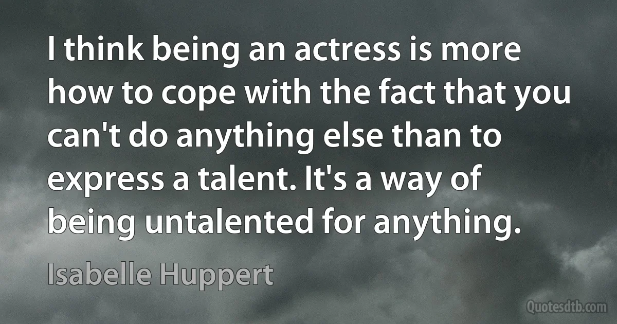 I think being an actress is more how to cope with the fact that you can't do anything else than to express a talent. It's a way of being untalented for anything. (Isabelle Huppert)