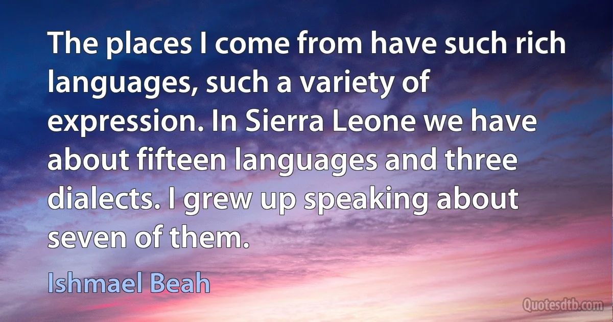 The places I come from have such rich languages, such a variety of expression. In Sierra Leone we have about fifteen languages and three dialects. I grew up speaking about seven of them. (Ishmael Beah)