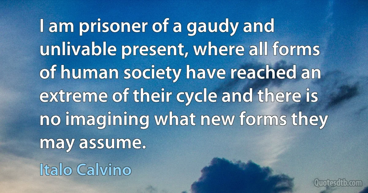 I am prisoner of a gaudy and unlivable present, where all forms of human society have reached an extreme of their cycle and there is no imagining what new forms they may assume. (Italo Calvino)