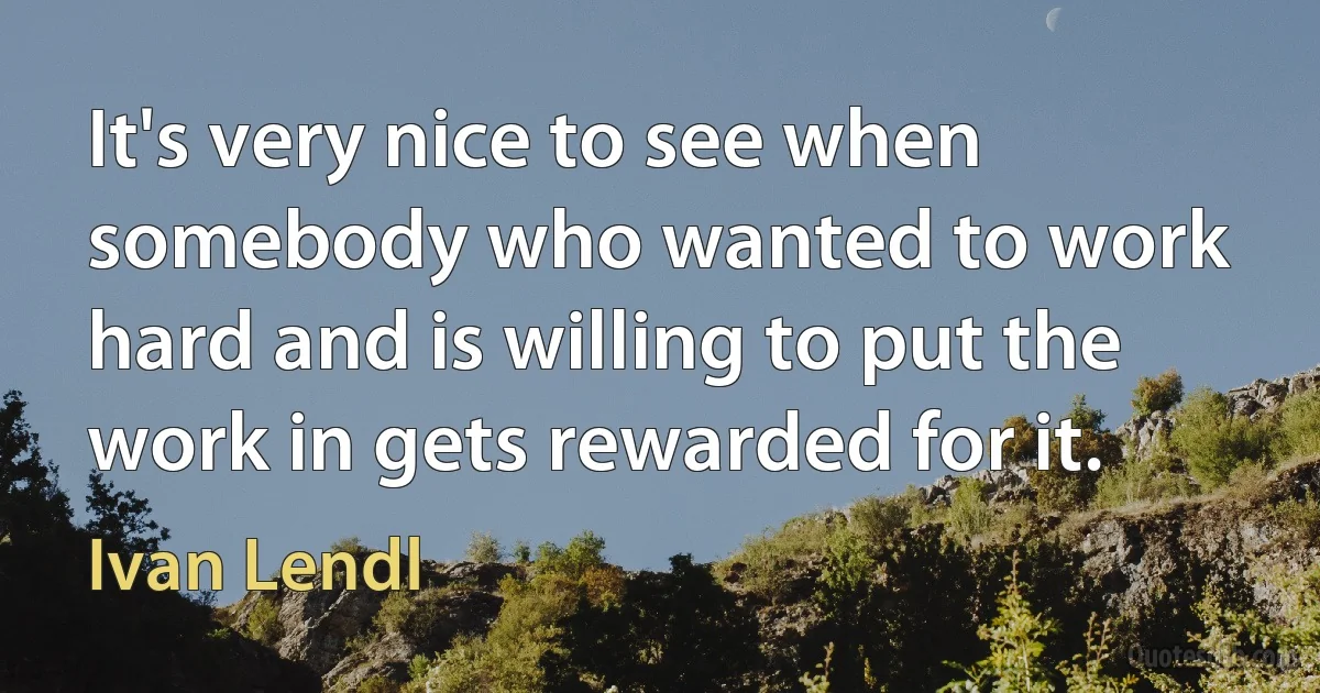 It's very nice to see when somebody who wanted to work hard and is willing to put the work in gets rewarded for it. (Ivan Lendl)