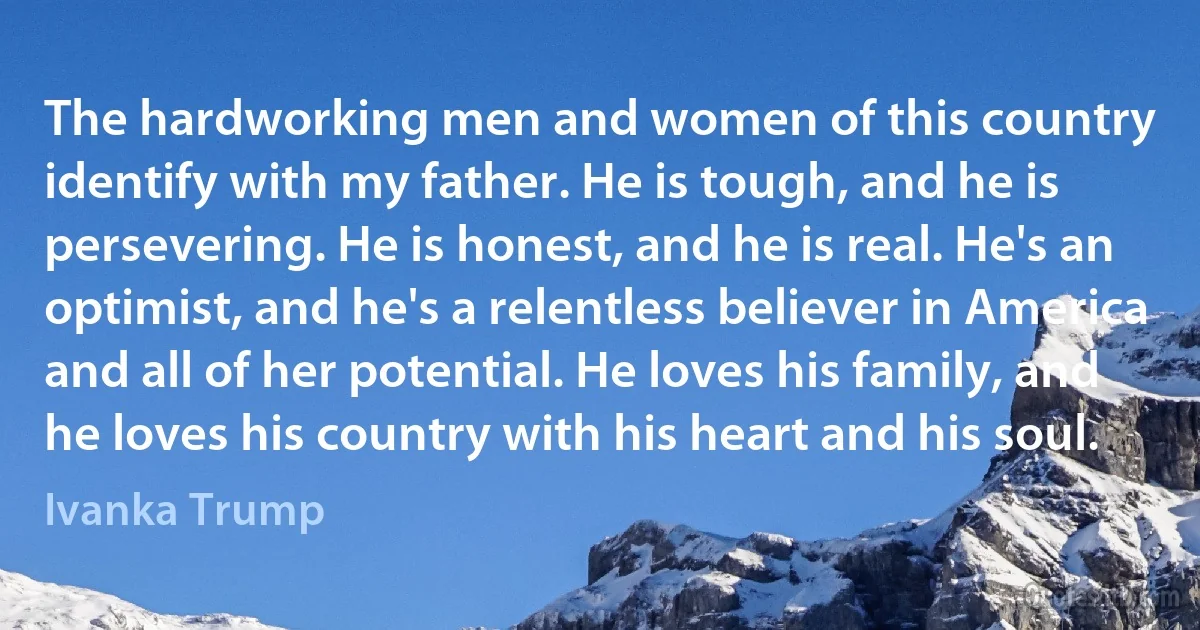 The hardworking men and women of this country identify with my father. He is tough, and he is persevering. He is honest, and he is real. He's an optimist, and he's a relentless believer in America and all of her potential. He loves his family, and he loves his country with his heart and his soul. (Ivanka Trump)