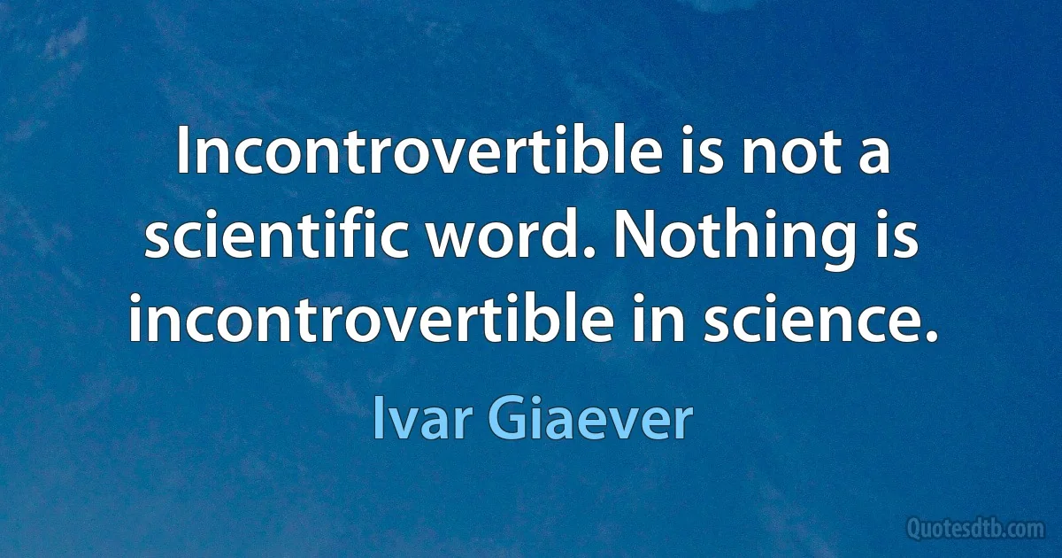 Incontrovertible is not a scientific word. Nothing is incontrovertible in science. (Ivar Giaever)