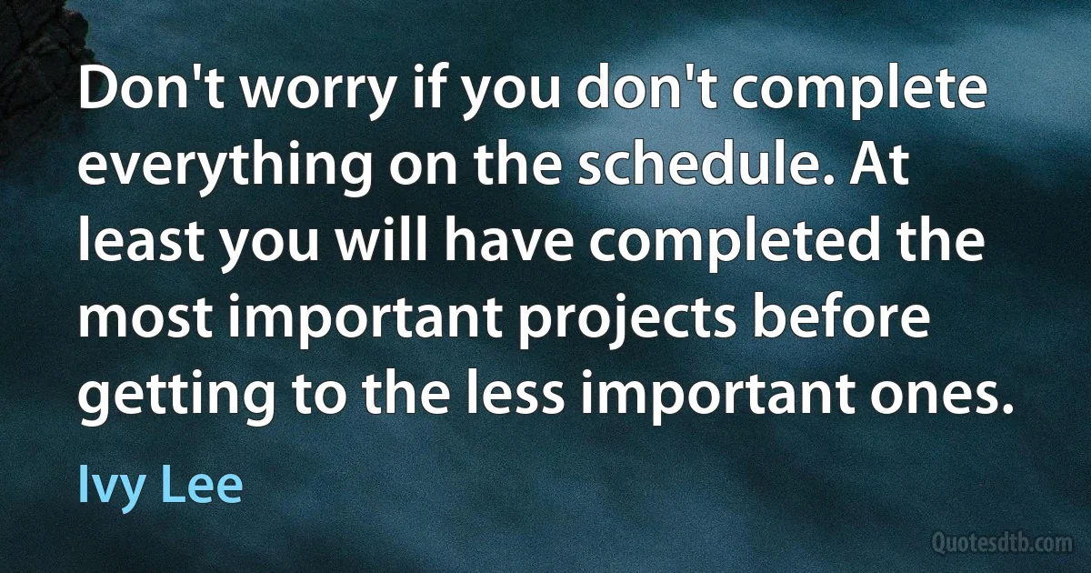 Don't worry if you don't complete everything on the schedule. At least you will have completed the most important projects before getting to the less important ones. (Ivy Lee)