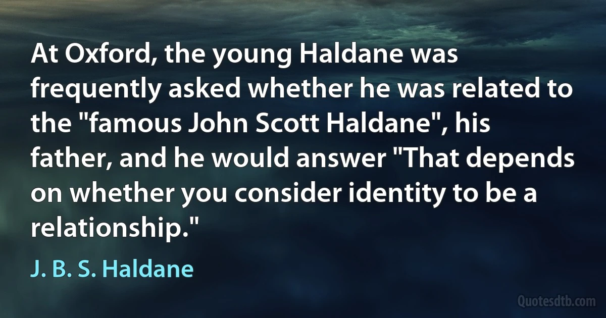 At Oxford, the young Haldane was frequently asked whether he was related to the "famous John Scott Haldane", his father, and he would answer "That depends on whether you consider identity to be a relationship." (J. B. S. Haldane)