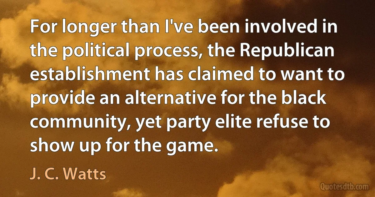 For longer than I've been involved in the political process, the Republican establishment has claimed to want to provide an alternative for the black community, yet party elite refuse to show up for the game. (J. C. Watts)