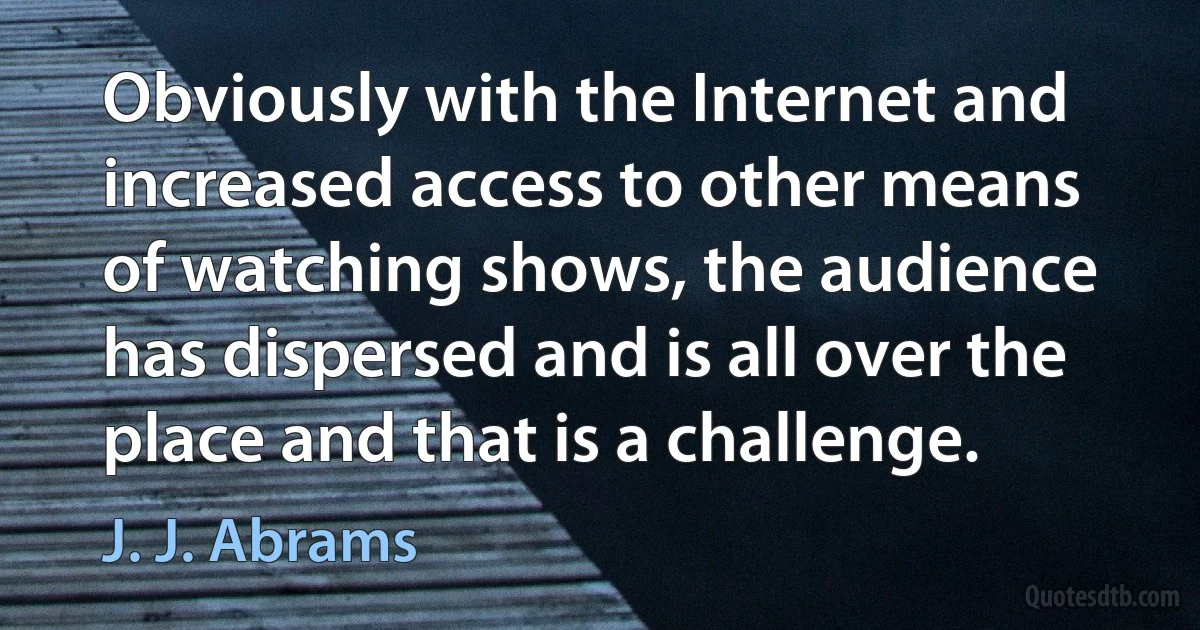 Obviously with the Internet and increased access to other means of watching shows, the audience has dispersed and is all over the place and that is a challenge. (J. J. Abrams)