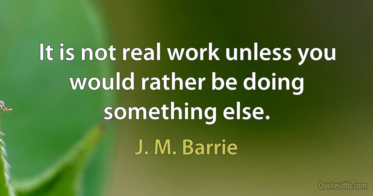 It is not real work unless you would rather be doing something else. (J. M. Barrie)