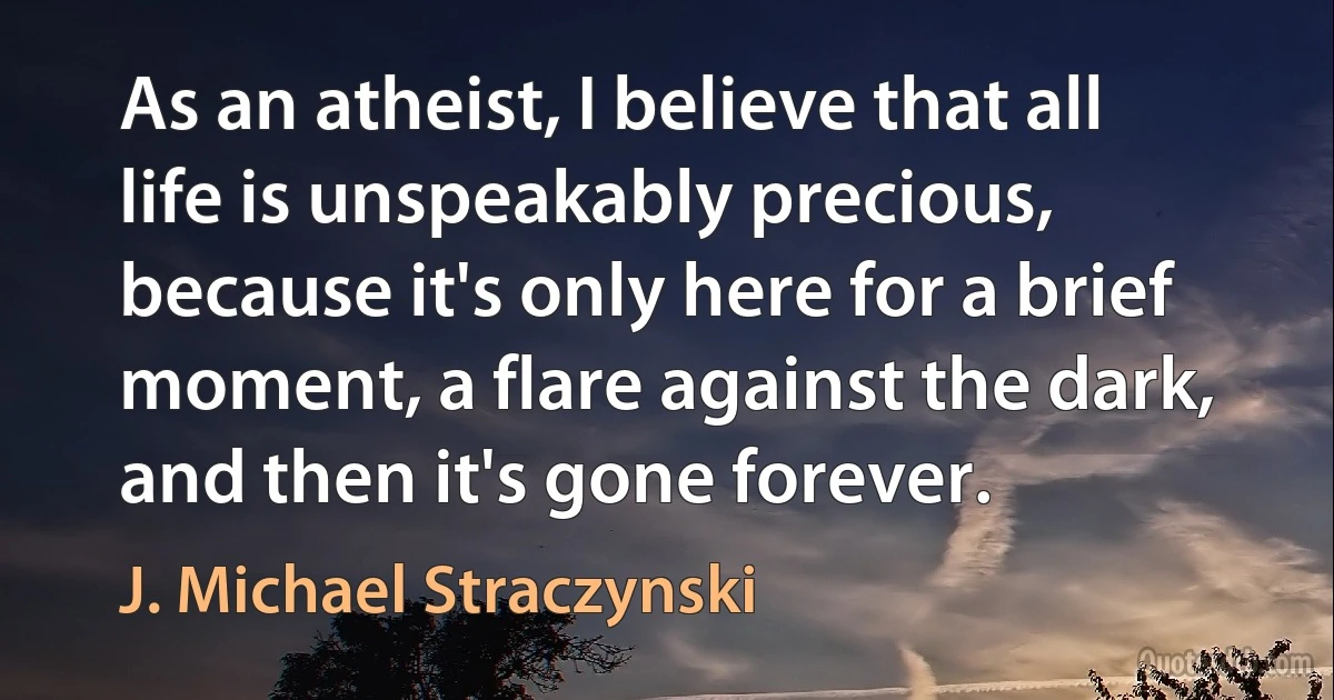 As an atheist, I believe that all life is unspeakably precious, because it's only here for a brief moment, a flare against the dark, and then it's gone forever. (J. Michael Straczynski)