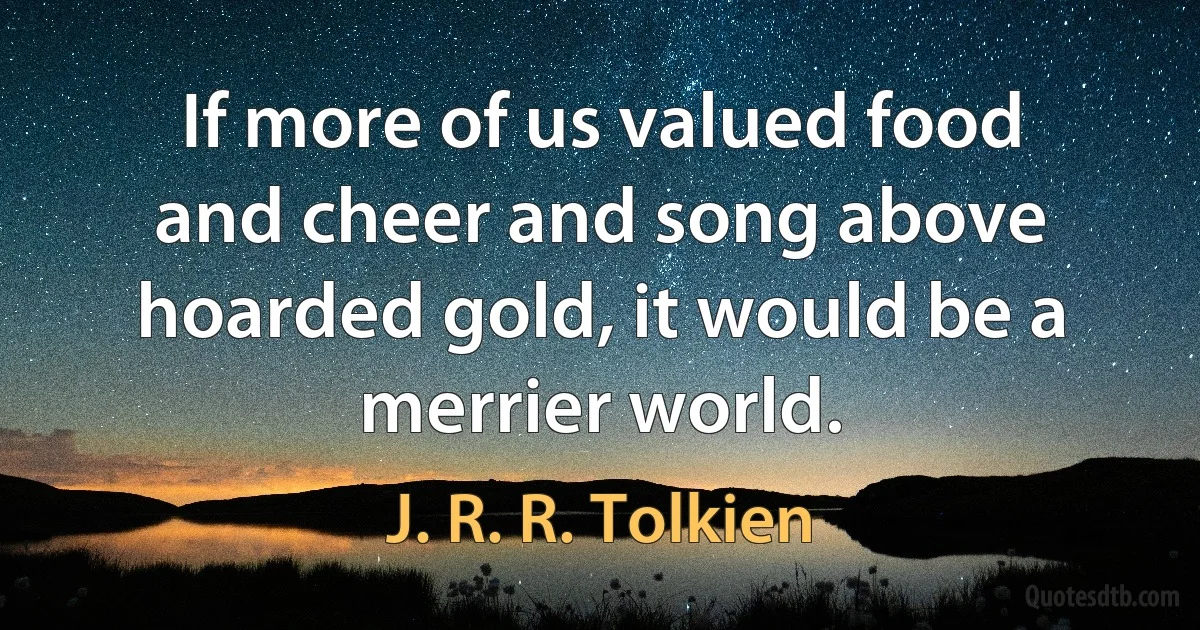 If more of us valued food and cheer and song above hoarded gold, it would be a merrier world. (J. R. R. Tolkien)