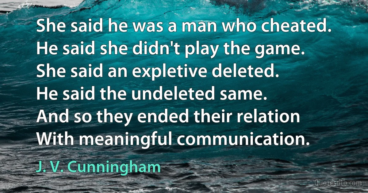 She said he was a man who cheated.
He said she didn't play the game.
She said an expletive deleted.
He said the undeleted same.
And so they ended their relation
With meaningful communication. (J. V. Cunningham)