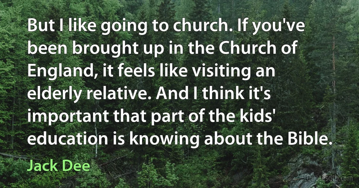 But I like going to church. If you've been brought up in the Church of England, it feels like visiting an elderly relative. And I think it's important that part of the kids' education is knowing about the Bible. (Jack Dee)