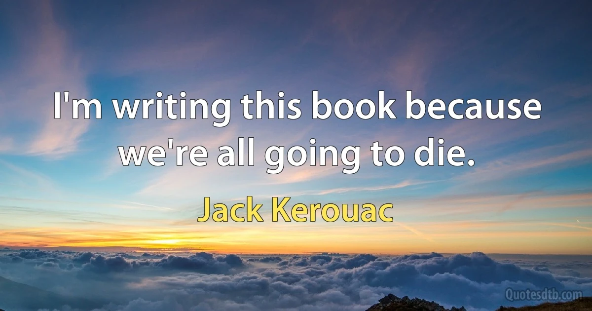 I'm writing this book because we're all going to die. (Jack Kerouac)