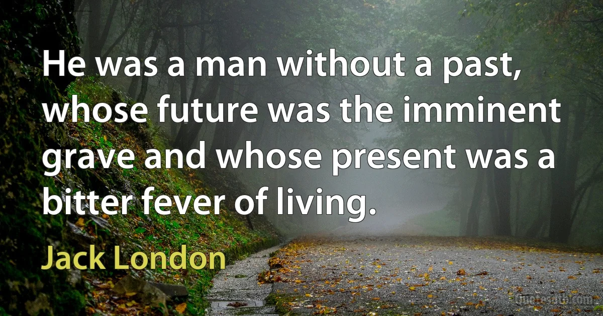 He was a man without a past, whose future was the imminent grave and whose present was a bitter fever of living. (Jack London)