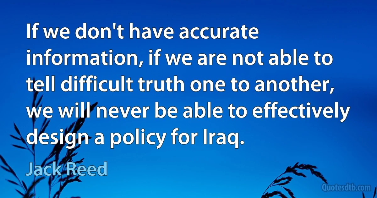 If we don't have accurate information, if we are not able to tell difficult truth one to another, we will never be able to effectively design a policy for Iraq. (Jack Reed)