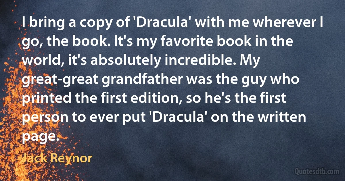 I bring a copy of 'Dracula' with me wherever I go, the book. It's my favorite book in the world, it's absolutely incredible. My great-great grandfather was the guy who printed the first edition, so he's the first person to ever put 'Dracula' on the written page. (Jack Reynor)